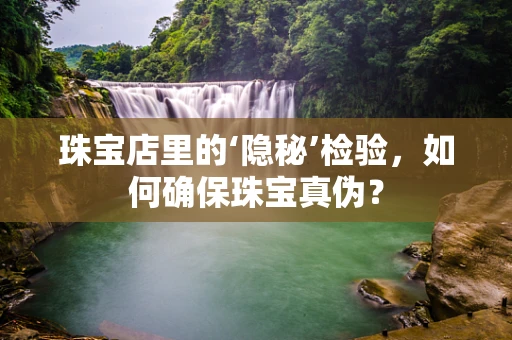 珠宝店里的‘隐秘’检验，如何确保珠宝真伪？