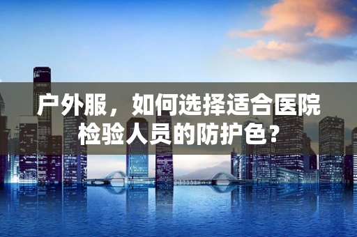 户外服，如何选择适合医院检验人员的防护色？