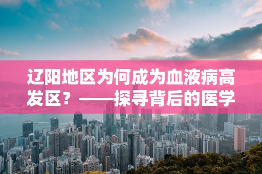 辽阳地区为何成为血液病高发区？——探寻背后的医学谜团