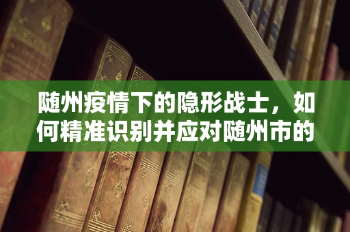 随州疫情下的隐形战士，如何精准识别并应对随州市的特殊病原体？
