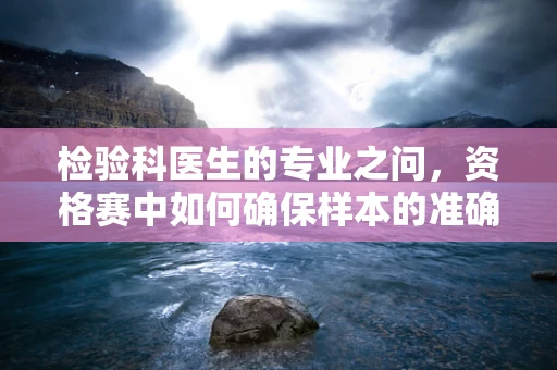 检验科医生的专业之问，资格赛中如何确保样本的准确采集与处理？