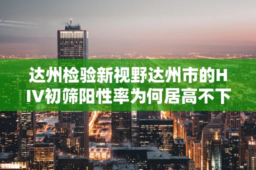 达州检验新视野达州市的HIV初筛阳性率为何居高不下？