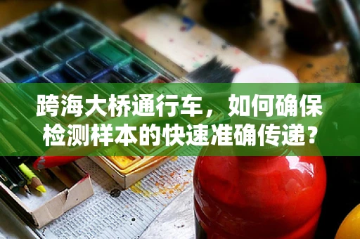 跨海大桥通行车，如何确保检测样本的快速准确传递？