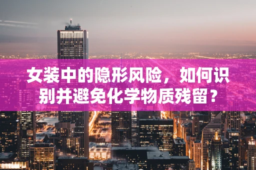 女装中的隐形风险，如何识别并避免化学物质残留？