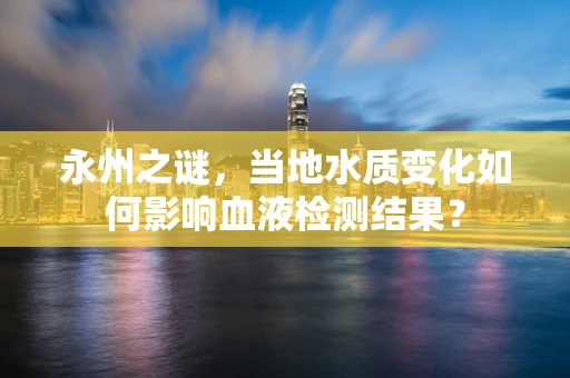 永州之谜，当地水质变化如何影响血液检测结果？