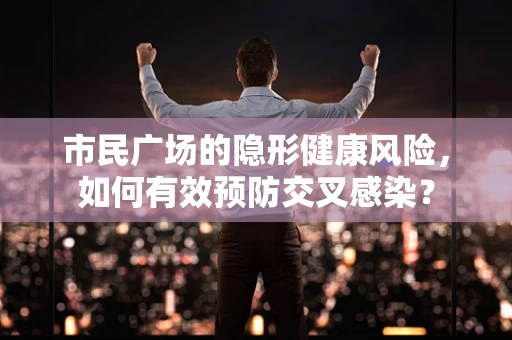 市民广场的隐形健康风险，如何有效预防交叉感染？