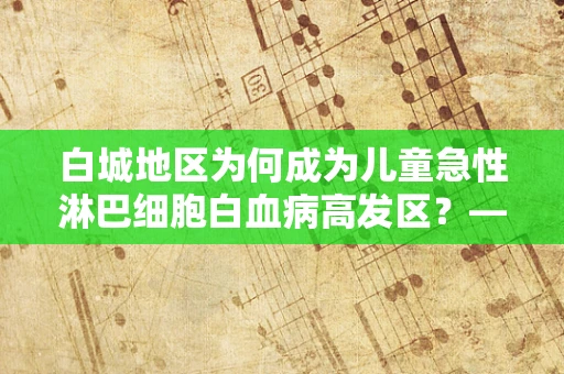 白城地区为何成为儿童急性淋巴细胞白血病高发区？——探究背后的医学谜团