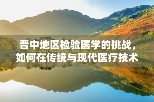 晋中地区检验医学的挑战，如何在传统与现代医疗技术间寻找平衡？