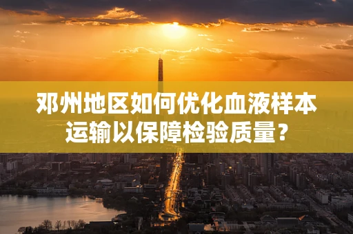 邓州地区如何优化血液样本运输以保障检验质量？
