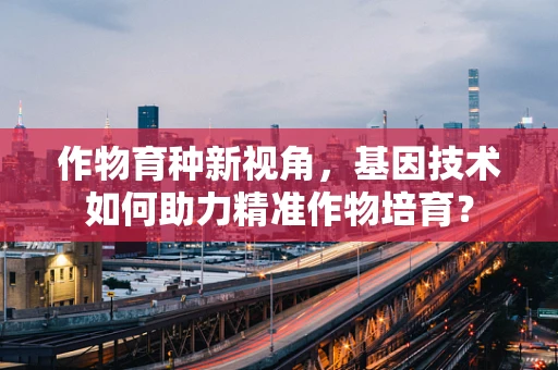 作物育种新视角，基因技术如何助力精准作物培育？