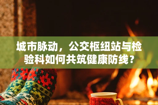 城市脉动，公交枢纽站与检验科如何共筑健康防线？