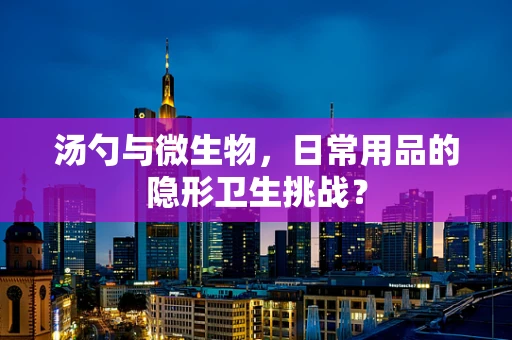 汤勺与微生物，日常用品的隐形卫生挑战？