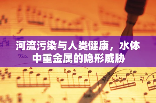 河流污染与人类健康，水体中重金属的隐形威胁