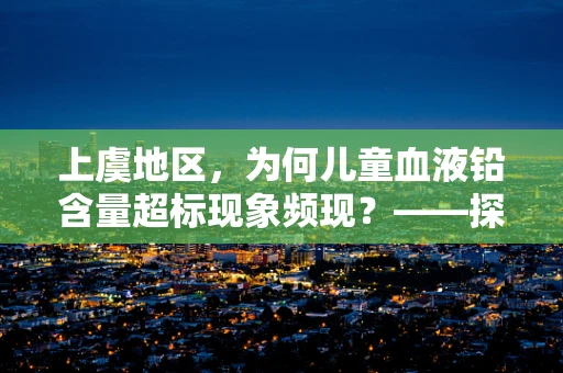 上虞地区，为何儿童血液铅含量超标现象频现？——探寻背后的环境与生活习惯因素