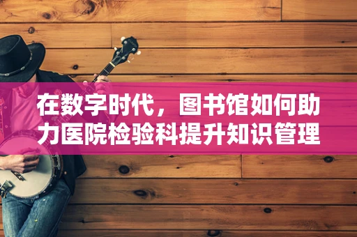 在数字时代，图书馆如何助力医院检验科提升知识管理效率？