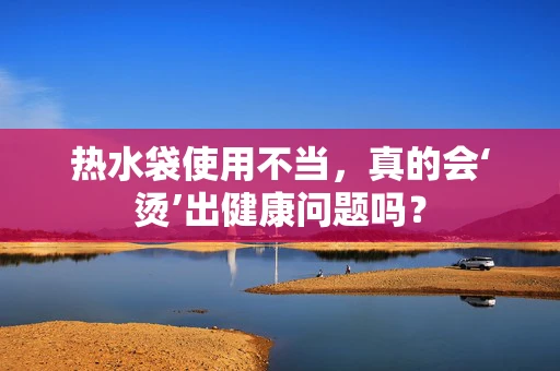 热水袋使用不当，真的会‘烫’出健康问题吗？