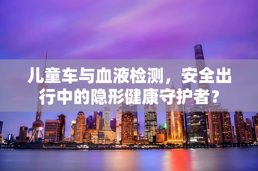 儿童车与血液检测，安全出行中的隐形健康守护者？