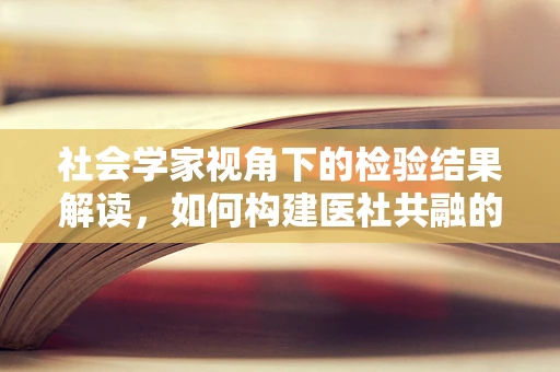 社会学家视角下的检验结果解读，如何构建医社共融的桥梁？