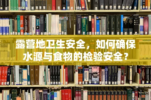 露营地卫生安全，如何确保水源与食物的检验安全？