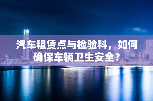 汽车租赁点与检验科，如何确保车辆卫生安全？