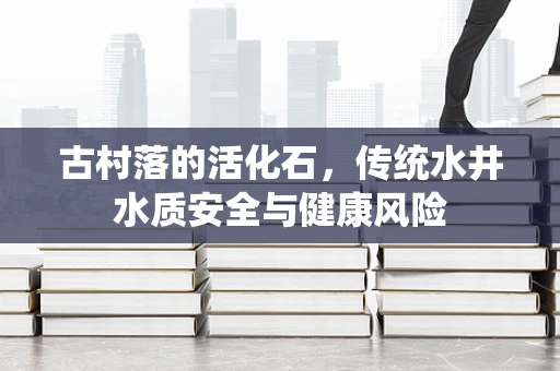 古村落的活化石，传统水井水质安全与健康风险