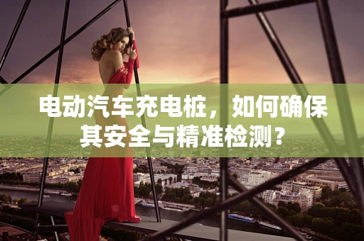 电动汽车充电桩，如何确保其安全与精准检测？