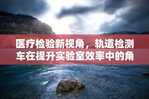 医疗检验新视角，轨道检测车在提升实验室效率中的角色之问