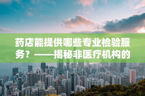 药店能提供哪些专业检验服务？——揭秘非医疗机构的检验‘盲区’
