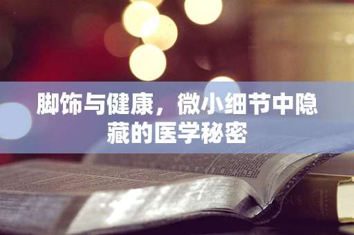 脚饰与健康，微小细节中隐藏的医学秘密