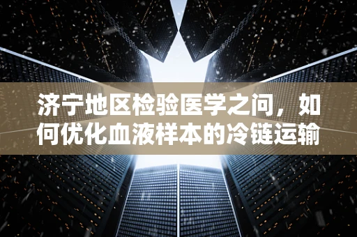 济宁地区检验医学之问，如何优化血液样本的冷链运输以保障检测准确性？