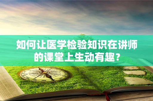 如何让医学检验知识在讲师的课堂上生动有趣？