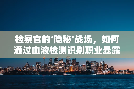 检察官的‘隐秘’战场，如何通过血液检测识别职业暴露风险？