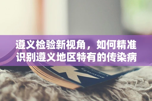 遵义检验新视角，如何精准识别遵义地区特有的传染病风险？
