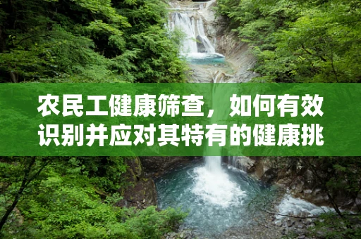 农民工健康筛查，如何有效识别并应对其特有的健康挑战？
