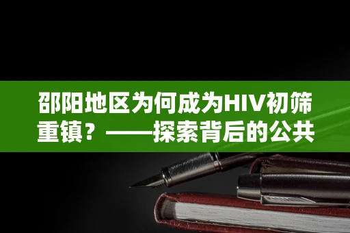 邵阳地区为何成为HIV初筛重镇？——探索背后的公共卫生挑战