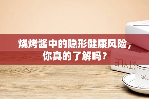 烧烤酱中的隐形健康风险，你真的了解吗？