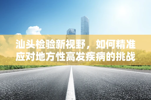 汕头检验新视野，如何精准应对地方性高发疾病的挑战？