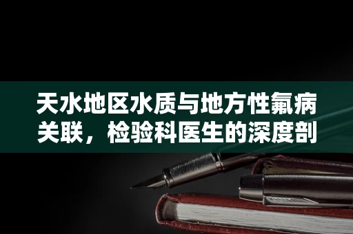 天水地区水质与地方性氟病关联，检验科医生的深度剖析