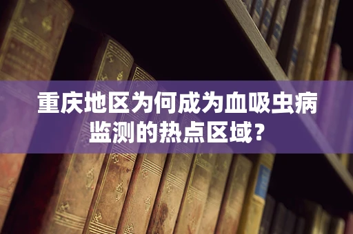 重庆地区为何成为血吸虫病监测的热点区域？