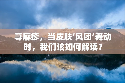 荨麻疹，当皮肤‘风团’舞动时，我们该如何解读？