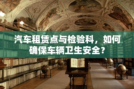 汽车租赁点与检验科，如何确保车辆卫生安全？