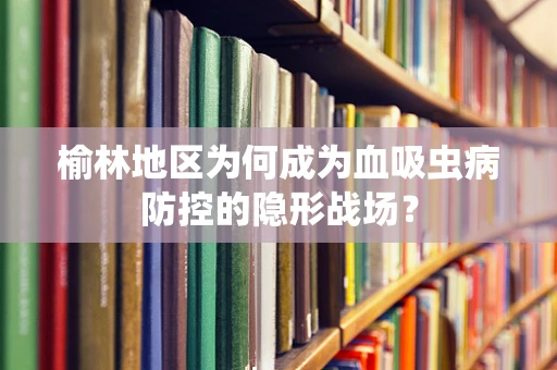 榆林地区为何成为血吸虫病防控的隐形战场？
