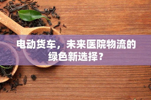 电动货车，未来医院物流的绿色新选择？