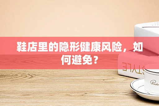 鞋店里的隐形健康风险，如何避免？