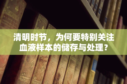清明时节，为何要特别关注血液样本的储存与处理？