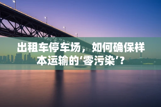 出租车停车场，如何确保样本运输的‘零污染’？