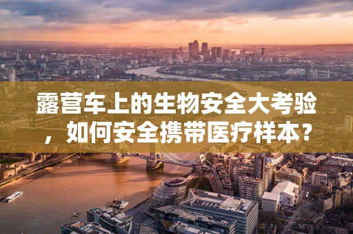 露营车上的生物安全大考验，如何安全携带医疗样本？