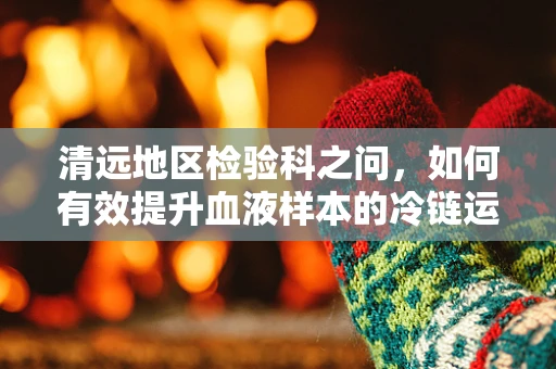 清远地区检验科之问，如何有效提升血液样本的冷链运输管理？