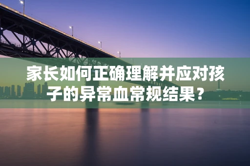 家长如何正确理解并应对孩子的异常血常规结果？