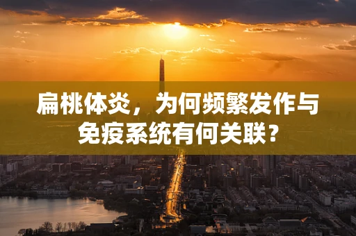 扁桃体炎，为何频繁发作与免疫系统有何关联？